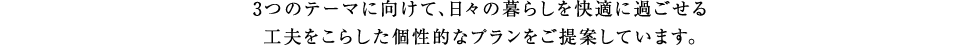 3つのテーマに向けて、日々の暮らしを快適に過ごせる工夫をこらした個性的なプランをご提案しています。